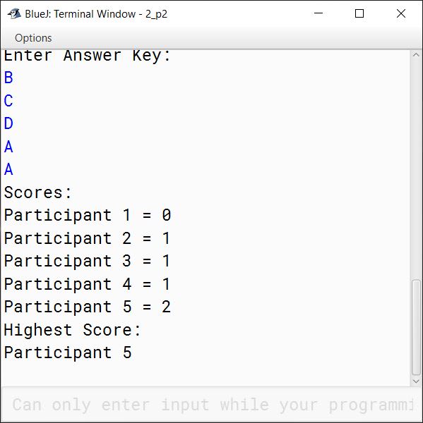 BlueJ output of The result of a quiz competition is to be prepared as follows: The quiz has five questions with four multiple choices (A, B, C, D), with each question carrying 1 mark for the correct answer. Design a program to accept the number of participants N such that N must be greater than 3 and less than 11. Create a double-dimensional array of size (Nx5) to store the answers of each participant row-wise. Calculate the marks for each participant by matching the correct answer stored in a single-dimensional array of size 5. Display the scores for each participant and also the participant(s) having the highest score. Example: If the value of N = 4, then the array would be: Note: Array entries are line fed (i.e. one entry per line) Test your program for the following data and some random data. Example 1 INPUT: N = 5 Participant 1 D A B C C Participant 2 A A D C B Participant 3 B A C D B Participant 4 D A D C B Participant 5 B C A D D Key: B C D A A OUTPUT: Scores: Participant 1 = 0 Participant 2 = 1 Participant 3 = 1 Participant 4 = 1 Participant 5 = 2 Highest Score: Participant 5 Example 2 INPUT: N = 4 Participant 1 A C C B D Participant 2 B C A A C Participant 3 B C B A A Participant 4 C C D D B Key: A C D B B OUTPUT: Scores: Participant 1 = 3 Participant 2 = 1 Participant 3 = 1 Participant 4 = 3 Highest Score: Participant 1 Participant 4 Example 3 INPUT: N = 12 OUTPUT: INPUT SIZE OUT OF RANGE.