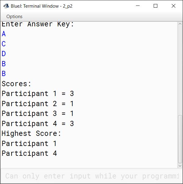 BlueJ output of The result of a quiz competition is to be prepared as follows: The quiz has five questions with four multiple choices (A, B, C, D), with each question carrying 1 mark for the correct answer. Design a program to accept the number of participants N such that N must be greater than 3 and less than 11. Create a double-dimensional array of size (Nx5) to store the answers of each participant row-wise. Calculate the marks for each participant by matching the correct answer stored in a single-dimensional array of size 5. Display the scores for each participant and also the participant(s) having the highest score. Example: If the value of N = 4, then the array would be: Note: Array entries are line fed (i.e. one entry per line) Test your program for the following data and some random data. Example 1 INPUT: N = 5 Participant 1 D A B C C Participant 2 A A D C B Participant 3 B A C D B Participant 4 D A D C B Participant 5 B C A D D Key: B C D A A OUTPUT: Scores: Participant 1 = 0 Participant 2 = 1 Participant 3 = 1 Participant 4 = 1 Participant 5 = 2 Highest Score: Participant 5 Example 2 INPUT: N = 4 Participant 1 A C C B D Participant 2 B C A A C Participant 3 B C B A A Participant 4 C C D D B Key: A C D B B OUTPUT: Scores: Participant 1 = 3 Participant 2 = 1 Participant 3 = 1 Participant 4 = 3 Highest Score: Participant 1 Participant 4 Example 3 INPUT: N = 12 OUTPUT: INPUT SIZE OUT OF RANGE.