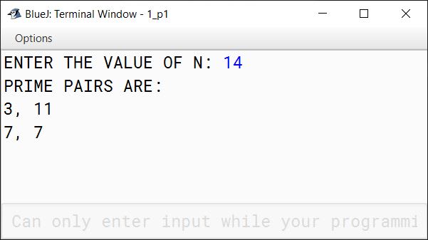 BlueJ output of A Goldbach number is a positive even integer that can be expressed as the sum of two odd primes. Note: All even integer numbers greater than 4 are Goldbach numbers. Example: 6 = 3 + 3 10 = 3 + 7 10 = 5 + 5 Hence, 6 has one odd prime pair 3 and 3. Similarly, 10 has two odd prime pairs, i.e. 3 and 7, 5 and 5. Write a program to accept an even integer 'N' where N > 9 and N 50. Find all the odd prime pairs whose sum is equal to the number 'N'. Test your program with the following data and some random data: Example 1 INPUT: N = 14 OUTPUT: PRIME PAIRS ARE: 3, 11 7, 7 Example 2 INPUT: N = 30 OUTPUT: PRIME PAIRS ARE: 7, 23 11, 19 13, 17 Example 3 INPUT: N = 17 OUTPUT: INVALID INPUT. NUMBER IS ODD. Example 4 INPUT: N = 126 OUTPUT: INVALID INPUT. NUMBER OUT OF RANGE.