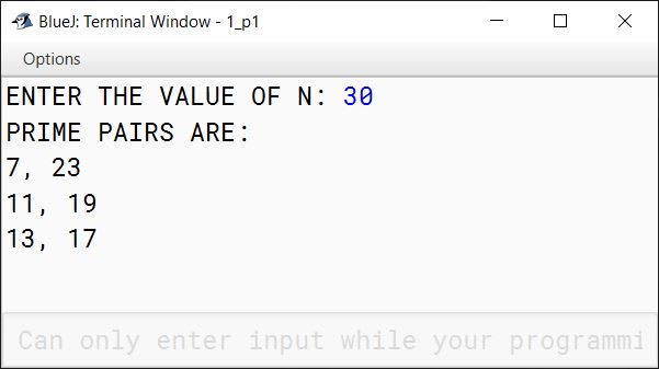 BlueJ output of A Goldbach number is a positive even integer that can be expressed as the sum of two odd primes. Note: All even integer numbers greater than 4 are Goldbach numbers. Example: 6 = 3 + 3 10 = 3 + 7 10 = 5 + 5 Hence, 6 has one odd prime pair 3 and 3. Similarly, 10 has two odd prime pairs, i.e. 3 and 7, 5 and 5. Write a program to accept an even integer 'N' where N > 9 and N 50. Find all the odd prime pairs whose sum is equal to the number 'N'. Test your program with the following data and some random data: Example 1 INPUT: N = 14 OUTPUT: PRIME PAIRS ARE: 3, 11 7, 7 Example 2 INPUT: N = 30 OUTPUT: PRIME PAIRS ARE: 7, 23 11, 19 13, 17 Example 3 INPUT: N = 17 OUTPUT: INVALID INPUT. NUMBER IS ODD. Example 4 INPUT: N = 126 OUTPUT: INVALID INPUT. NUMBER OUT OF RANGE.