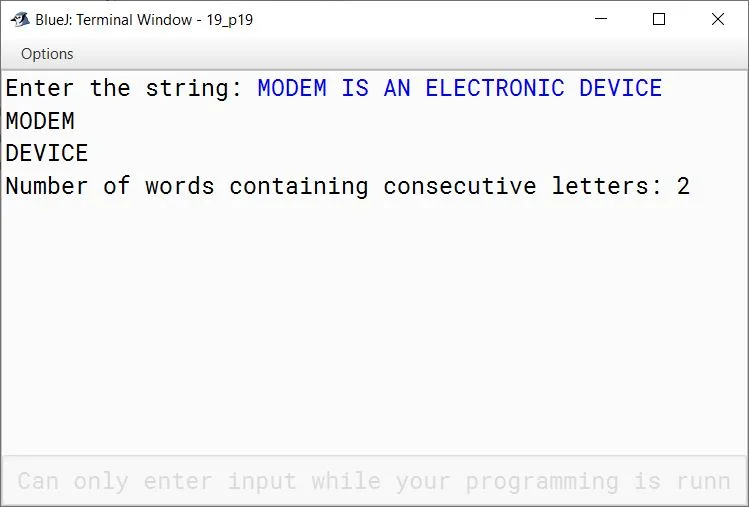 BlueJ output of Write a program to input a sentence. Convert the sentence into upper case letters. Display the words along with frequency of the words which have at least a pair of consecutive letters. Sample Input: MODEM IS AN ELECTRONIC DEVICE Sample Output: MODEM DEVICE Number of words containing consecutive letters: 2 BlueJ output of Write a program to input a sentence. Convert the sentence into upper case letters. Display the words along with frequency of the words which have at least a pair of consecutive letters. Sample Input: MODEM IS AN ELECTRONIC DEVICE Sample Output: MODEM DEVICE Number of words containing consecutive letters: 2