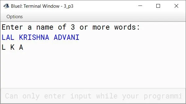 BlueJ output of Write a program in Java to accept a name(Containing three words) and Display only the initials (i.e., first letter of each word). Sample Input: LAL KRISHNA ADVANI Sample Output: L K A BlueJ output of Write a program in Java to accept a name(Containing three words) and Display only the initials (i.e., first letter of each word). Sample Input: LAL KRISHNA ADVANI Sample Output: L K A