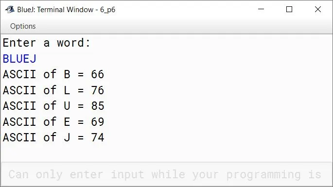 BlueJ output of Write a program in Java to accept a word and display the ASCII code of each character of the word. Sample Input: BLUEJ Sample Output: ASCII of B = 66 ASCII of L = 76 ASCII of U = 85 ASCII of E = 69 ASCII of J = 74 BlueJ output of Write a program in Java to accept a word and display the ASCII code of each character of the word. Sample Input: BLUEJ Sample Output: ASCII of B = 66 ASCII of L = 76 ASCII of U = 85 ASCII of E = 69 ASCII of J = 74