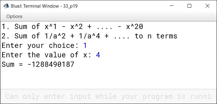 BlueJ output of Using switch statement, write a menu driven program for the following: (a) To find and display the sum of the series given below: S = x 1 - x 2 + x 3 - x 4 + x 5 - ………………….. - x 20 (b) To find and display the sum of the series given below: S = ………………….. to n terms For an incorrect option, an appropriate error message should be displayed.