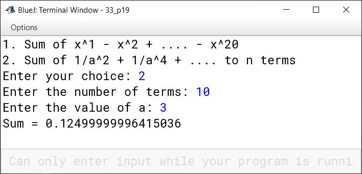 BlueJ output of Using switch statement, write a menu driven program for the following: (a) To find and display the sum of the series given below: S = x 1 - x 2 + x 3 - x 4 + x 5 - ………………….. - x 20 (b) To find and display the sum of the series given below: S = ………………….. to n terms For an incorrect option, an appropriate error message should be displayed.