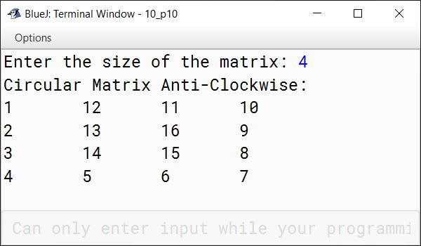 BlueJ output of A square matrix is the matrix in which number of rows equals the number of columns. Thus, a matrix of order n*n is called a Square Matrix. Write a program in Java to create a double dimensional array of size nxn matrix form and fill the numbers in a circular fashion (anticlock-wise) with natural numbers from 1 to n 2 , taking n as an input. The filling of the elements should start from outer to the central cell. For example, if n=4, then n 2 =16, then the array is filled as: