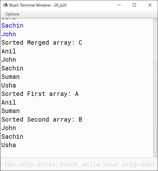 BlueJ output of Write a program to input N and M number of names in two different single dimensional arrays A and B respectively, such that none of them have duplicate names. Merge the arrays A and B into a single array C, such that the resulting array is sorted alphabetically. Display all the three arrays. Test your program for the following data and some random data: Sample data: Input: Enter the names in array A, N = 2 Enter the names in array B, M = 3 First array: A Suman Anil Second array: B Usha Sachin John Output: Sorted Merged array: C Anil John Sachin Suman Usha Sorted First array: A Anil Suman Sorted Second array: B John Sachin Usha