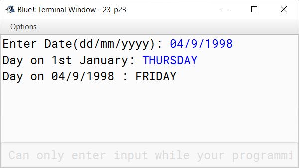 BlueJ output of Write a program to accept a date in the string format dd/mm/yyyy and accept the name of the day on 1st of January of the corresponding year. Find the day for the given date. Example: Input: Date: 5/7/2001 Day on 1st January : MONDAY Output: Day on 5/7/2001 : THURSDAY Run the program on the following inputs: The program should include the part for validating the inputs namely the date and day on 1st January of that year.