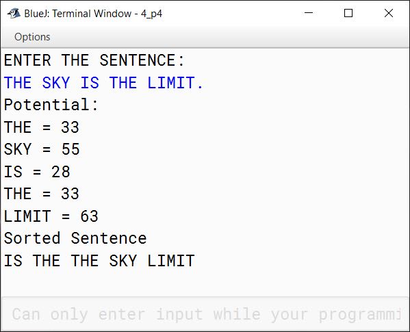 BlueJ output of The encryption of letters are to be done as follows: A = 1 B = 2 C = 3 . . . Z = 26 The potential of a word is found by adding the encrypted value of the letters. Example: KITE Potential = 11 + 9 + 20 + 5 = 45 Accept a sentence which is terminated by either " . " , " ? " or " ! ". Each word of sentence is separated by single space. Decode the words according to their potential and arrange them in ~~alphabetical~~ ~~order~~ increasing order of their potential. Output the result in the format given below: Example 1 Input: THE SKY IS THE LIMIT. Potential: THE = 33 SKY = 55 IS = 28 THE = 33 LIMIT = 63 Output: IS THE THE SKY LIMIT Example 2 Input: LOOK BEFORE YOU LEAP. Potential: LOOK = 53 BEFORE = 51 YOU = 61 LEAP = 34 Output: LEAP BEFORE LOOK YOU