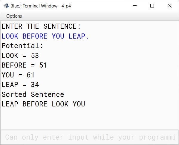 BlueJ output of The encryption of letters are to be done as follows: A = 1 B = 2 C = 3 . . . Z = 26 The potential of a word is found by adding the encrypted value of the letters. Example: KITE Potential = 11 + 9 + 20 + 5 = 45 Accept a sentence which is terminated by either " . " , " ? " or " ! ". Each word of sentence is separated by single space. Decode the words according to their potential and arrange them in ~~alphabetical~~ ~~order~~ increasing order of their potential. Output the result in the format given below: Example 1 Input: THE SKY IS THE LIMIT. Potential: THE = 33 SKY = 55 IS = 28 THE = 33 LIMIT = 63 Output: IS THE THE SKY LIMIT Example 2 Input: LOOK BEFORE YOU LEAP. Potential: LOOK = 53 BEFORE = 51 YOU = 61 LEAP = 34 Output: LEAP BEFORE LOOK YOU