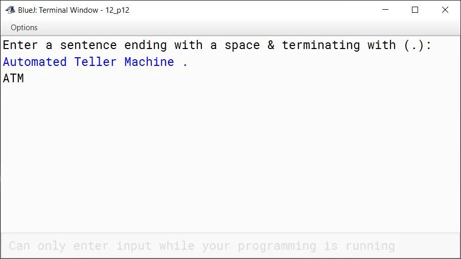 BlueJ output of Write a program to input a string by using scanner class. Display the new string which is formed by the first character of each string. Sample Input: Automated Teller Machine Sample Output: ATM BlueJ output of Write a program to input a string by using scanner class. Display the new string which is formed by the first character of each string. Sample Input: Automated Teller Machine Sample Output: ATM