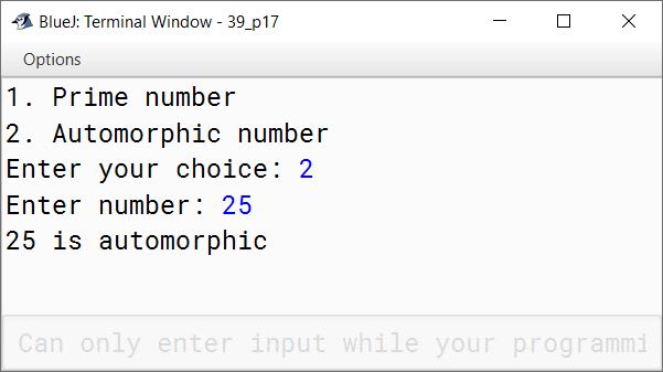 BlueJ output of Write a menu driven program to accept a number from the user and check whether it is a Prime number or an Automorphic number. (a) Prime number: (A number is said to be prime, if it is only divisible by 1 and itself) Example: 3,5,7,11 (b) Automorphic number: (Automorphic number is the number which is contained in the last digit(s) of its square.) Example: 25 is an Automorphic number as its square is 625 and 25 is present as the last two digits.